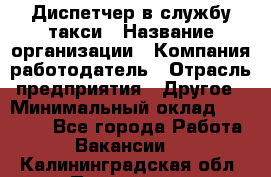 Диспетчер в службу такси › Название организации ­ Компания-работодатель › Отрасль предприятия ­ Другое › Минимальный оклад ­ 30 000 - Все города Работа » Вакансии   . Калининградская обл.,Приморск г.